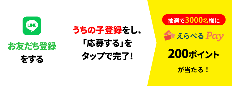 LINEお友だち登録をする → うちの子登録をし、「応募する」をタップで完了！ → 抽選で3,000名様にえらべるPay®200ポイントが当たる！